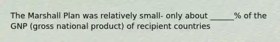 The Marshall Plan was relatively small- only about ______% of the GNP (gross national product) of recipient countries