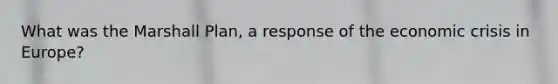 What was the Marshall Plan, a response of the economic crisis in Europe?