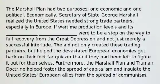 The Marshall Plan had two purposes: one economic and one political. Economically, Secretary of State George Marshall realized the United States needed strong trade partners, especially in Europe, if wartime production levels and its ______________ _________________ were to be a step on the way to full recovery from the Great Depression and not just merely a successful interlude. The aid not only created these trading partners, but helped the devastated European economies get back on their feet far quicker than if they had been left to figure it out for themselves. Furthermore, the Marshall Plan and Truman Doctrine helped foster the spread of capitalism and insulate the United States' European allies from the spread of communism.