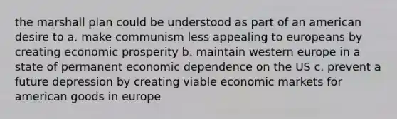 the marshall plan could be understood as part of an american desire to a. make communism less appealing to europeans by creating economic prosperity b. maintain western europe in a state of permanent economic dependence on the US c. prevent a future depression by creating viable economic markets for american goods in europe