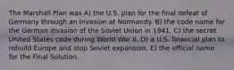 The Marshall Plan was A) the U.S. plan for the final defeat of Germany through an invasion at Normandy. B) the code name for the German invasion of the Soviet Union in 1941. C) the secret United States code during World War II. D) a U.S. financial plan to rebuild Europe and stop Soviet expansion. E) the official name for the Final Solution.