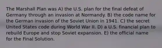 The Marshall Plan was A) the U.S. plan for the final defeat of Germany through an invasion at Normandy. B) the code name for the German invasion of the Soviet Union in 1941. C) the secret United States code during World War II. D) a U.S. financial plan to rebuild Europe and stop Soviet expansion. E) the official name for the Final Solution.