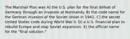 The Marshall Plan was A) the U.S. plan for the final defeat of Germany through an invasion at Normandy. B) the code name for the German invasion of the Soviet Union in 1941. C) the secret United States code during World War II. D) a U.S. financial plan to rebuild Europe and stop Soviet expansion. E) the official name for the "final solution."