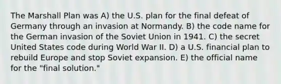 The Marshall Plan was A) the U.S. plan for the final defeat of Germany through an invasion at Normandy. B) the code name for the German invasion of the Soviet Union in 1941. C) the secret United States code during World War II. D) a U.S. financial plan to rebuild Europe and stop Soviet expansion. E) the official name for the "final solution."