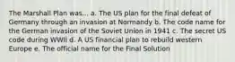 The Marshall Plan was... a. The US plan for the final defeat of Germany through an invasion at Normandy b. The code name for the German invasion of the Soviet Union in 1941 c. The secret US code during WWII d. A US financial plan to rebuild western Europe e. The official name for the Final Solution