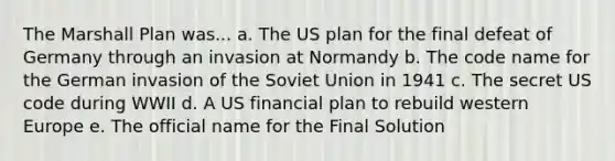 The Marshall Plan was... a. The US plan for the final defeat of Germany through an invasion at Normandy b. The code name for the German invasion of the Soviet Union in 1941 c. The secret US code during WWII d. A US financial plan to rebuild western Europe e. The official name for the Final Solution