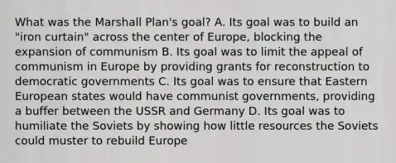 What was the Marshall Plan's goal? A. Its goal was to build an "iron curtain" across the center of Europe, blocking the expansion of communism B. Its goal was to limit the appeal of communism in Europe by providing grants for reconstruction to democratic governments C. Its goal was to ensure that Eastern European states would have communist governments, providing a buffer between the USSR and Germany D. Its goal was to humiliate the Soviets by showing how little resources the Soviets could muster to rebuild Europe