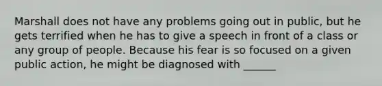 Marshall does not have any problems going out in public, but he gets terrified when he has to give a speech in front of a class or any group of people. Because his fear is so focused on a given public action, he might be diagnosed with ______