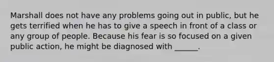 Marshall does not have any problems going out in public, but he gets terrified when he has to give a speech in front of a class or any group of people. Because his fear is so focused on a given public action, he might be diagnosed with ______.