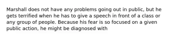 Marshall does not have any problems going out in public, but he gets terrified when he has to give a speech in front of a class or any group of people. Because his fear is so focused on a given public action, he might be diagnosed with