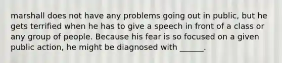 marshall does not have any problems going out in public, but he gets terrified when he has to give a speech in front of a class or any group of people. Because his fear is so focused on a given public action, he might be diagnosed with ______.