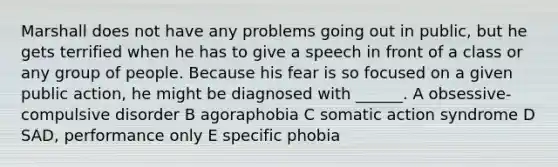 Marshall does not have any problems going out in public, but he gets terrified when he has to give a speech in front of a class or any group of people. Because his fear is so focused on a given public action, he might be diagnosed with ______. A obsessive-compulsive disorder B agoraphobia C somatic action syndrome D SAD, performance only E specific phobia