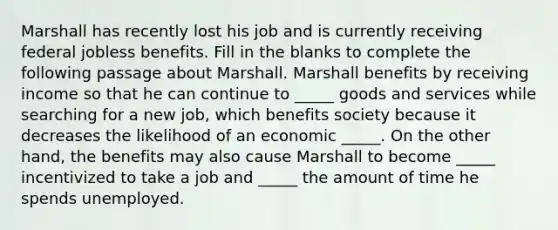 Marshall has recently lost his job and is currently receiving federal jobless benefits. Fill in the blanks to complete the following passage about Marshall. Marshall benefits by receiving income so that he can continue to _____ goods and services while searching for a new job, which benefits society because it decreases the likelihood of an economic _____. On the other hand, the benefits may also cause Marshall to become _____ incentivized to take a job and _____ the amount of time he spends unemployed.