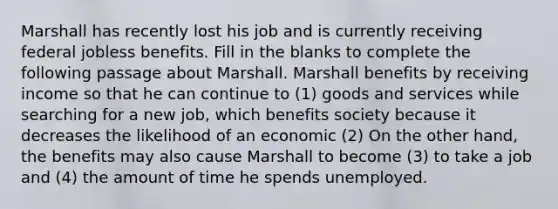 Marshall has recently lost his job and is currently receiving federal jobless benefits. Fill in the blanks to complete the following passage about Marshall. Marshall benefits by receiving income so that he can continue to (1) goods and services while searching for a new job, which benefits society because it decreases the likelihood of an economic (2) On the other hand, the benefits may also cause Marshall to become (3) to take a job and (4) the amount of time he spends unemployed.