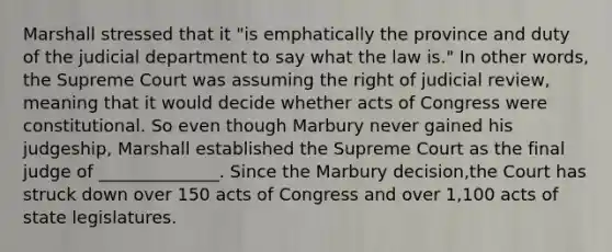 Marshall stressed that it "is emphatically the province and duty of the judicial department to say what the law is." In other words, the Supreme Court was assuming the right of judicial review, meaning that it would decide whether acts of Congress were constitutional. So even though Marbury never gained his judgeship, Marshall established the Supreme Court as the final judge of ______________. Since the Marbury decision,the Court has struck down over 150 acts of Congress and over 1,100 acts of state legislatures.