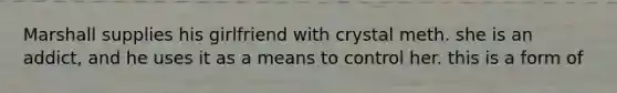 Marshall supplies his girlfriend with crystal meth. she is an addict, and he uses it as a means to control her. this is a form of