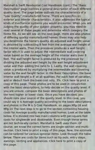 Marshall & Swift Residential Cost Handbook (cont.) The "Basic Description" page outlines a general description of each different quality level. The page below outlines the characteristics of a "Low Quality" manufactured home. There are specifics on exterior and interior characteristics. It also addresses the typical kinds of mechanical systems you would encounter. When you are judging the quality of your subject property, you may need to read several of these pages and determine which category the home fits. As we will see on the next page, there are also photos of differing quality manufactured homes; these may also help you determine the home's quality. An adjusted wall height value is obtained by subtracting 8 feet from the average wall height of the interior walls. Then the processor produces a wall height factor which is used to adjust the intermediate wall covering value based on the average height of the interior walls over 8 feet. The wall height factor is produced by the processor by dividing the adjusted wall height by the wall height adjustment value and then adding this ratio to 1. Lastly, the wall covering value is produced by multiplying the intermediate wall covering value by the wall height factor. In the Basic Description, the base interior wall height is 8' at all qualities. For each foot of variation, add or deduct from the base cost only, 3%. Click here to print a copy of this page. These photos are to be used in conjunction with the basic descriptions, to help decide on the quality level. If you are unsure, compare the basic descriptions and photos of the next higher or lower class. Once you have decided, you should note your source of the quality level. In this case, you could say it is Average quality according to the basic descriptions and photos in the M & S Cost Handbook, on pages Mfg-18 and Mfg-10 The next step is to go to the section containing housing costs for Average quality manufactured homes. Look at the table below. It is divided into two main columns with per-square-foot costs for singlewide and doublewide. Even though these terms are not technically correct, Marshall & Swift uses them. Of course, we know the correct terms are single-section and multi-section. Click here to print a copy of this page. Now, the estimate can be tailored for various optional items. Look through the table below. There are costs for items such as tip-outs, entry steps, awnings, skirting and appliances. Click here to print a copy of this page.