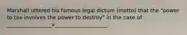 Marshall uttered his famous legal dictum (motto) that the "power to tax involves the power to destroy" in the case of _________________v____________________.