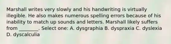 Marshall writes very slowly and his handwriting is virtually illegible. He also makes numerous spelling errors because of his inability to match up sounds and letters. Marshall likely suffers from ________. Select one: A. dysgraphia B. dyspraxia C. dyslexia D. dyscalculia