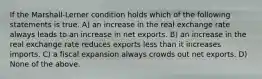 If the Marshall-Lerner condition holds which of the following statements is true. A) an increase in the real exchange rate always leads to an increase in net exports. B) an increase in the real exchange rate reduces exports less than it increases imports. C) a fiscal expansion always crowds out net exports. D) None of the above.