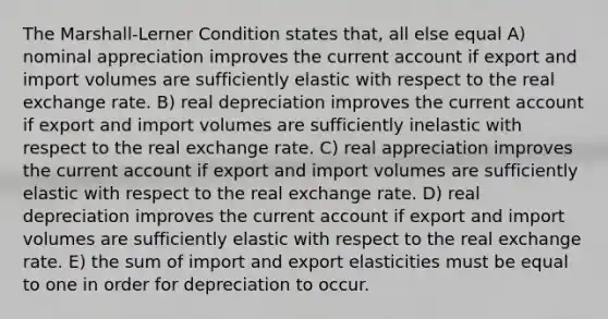 The Marshall-Lerner Condition states that, all else equal A) nominal appreciation improves the current account if export and import volumes are sufficiently elastic with respect to the real exchange rate. B) real depreciation improves the current account if export and import volumes are sufficiently inelastic with respect to the real exchange rate. C) real appreciation improves the current account if export and import volumes are sufficiently elastic with respect to the real exchange rate. D) real depreciation improves the current account if export and import volumes are sufficiently elastic with respect to the real exchange rate. E) the sum of import and export elasticities must be equal to one in order for depreciation to occur.