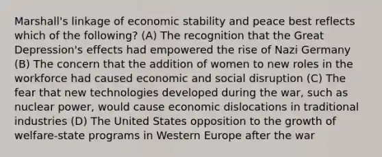 Marshall's linkage of economic stability and peace best reflects which of the following? (A) The recognition that the Great Depression's effects had empowered the rise of Nazi Germany (B) The concern that the addition of women to new roles in the workforce had caused economic and social disruption (C) The fear that new technologies developed during the war, such as nuclear power, would cause economic dislocations in traditional industries (D) The United States opposition to the growth of welfare-state programs in Western Europe after the war