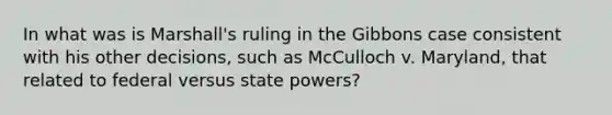 In what was is Marshall's ruling in the Gibbons case consistent with his other decisions, such as McCulloch v. Maryland, that related to federal versus state powers?