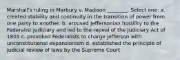 Marshall's ruling in Marbury v. Madison ________. Select one: a. created stability and continuity in the transition of power from one party to another. b. aroused Jeffersonian hostility to the Federalist judiciary and led to the repeal of the Judiciary Act of 1801 c. provoked Federalists to charge Jefferson with unconstitutional expansionism d. established the principle of judicial review of laws by the Supreme Court