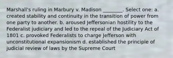 Marshall's ruling in Marbury v. Madison ________. Select one: a. created stability and continuity in the transition of power from one party to another. b. aroused Jeffersonian hostility to the Federalist judiciary and led to the repeal of the Judiciary Act of 1801 c. provoked Federalists to charge Jefferson with unconstitutional expansionism d. established the principle of judicial review of laws by the Supreme Court