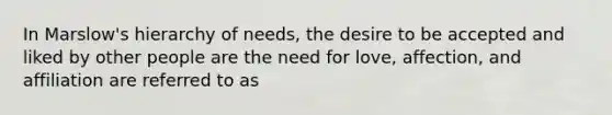 In Marslow's hierarchy of needs, the desire to be accepted and liked by other people are the need for love, affection, and affiliation are referred to as