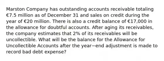 Marston Company has outstanding accounts receivable totaling €7.5 million as of December 31 and sales on credit during the year of €20 million. There is also a credit balance of €17,000 in the allowance for doubtful accounts. After aging its​ receivables, the company estimates that​ 2% of its receivables will be uncollectible. What will be the balance for the Allowance for Uncollectible Accounts after the year−end adjustment is made to record bad debt​ expense?