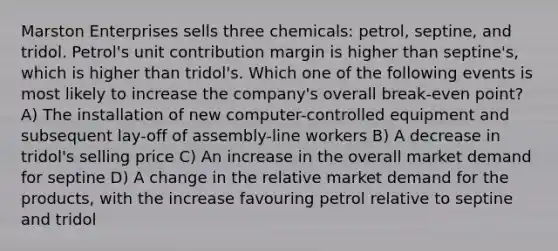 Marston Enterprises sells three chemicals: petrol, septine, and tridol. Petrol's unit contribution margin is higher than septine's, which is higher than tridol's. Which one of the following events is most likely to increase the company's overall break-even point? A) The installation of new computer-controlled equipment and subsequent lay-off of assembly-line workers B) A decrease in tridol's selling price C) An increase in the overall market demand for septine D) A change in the relative market demand for the products, with the increase favouring petrol relative to septine and tridol