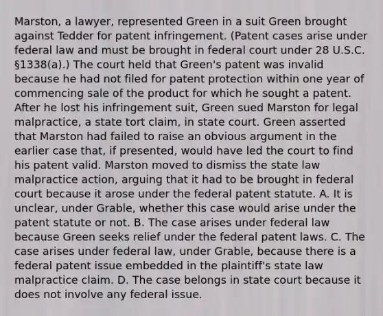 Marston, a lawyer, represented Green in a suit Green brought against Tedder for patent infringement. (Patent cases arise under federal law and must be brought in federal court under 28 U.S.C. §1338(a).) The court held that Green's patent was invalid because he had not filed for patent protection within one year of commencing sale of the product for which he sought a patent. After he lost his infringement suit, Green sued Marston for legal malpractice, a state tort claim, in state court. Green asserted that Marston had failed to raise an obvious argument in the earlier case that, if presented, would have led the court to find his patent valid. Marston moved to dismiss the state law malpractice action, arguing that it had to be brought in federal court because it arose under the federal patent statute. A. It is unclear, under Grable, whether this case would arise under the patent statute or not. B. The case arises under federal law because Green seeks relief under the federal patent laws. C. The case arises under federal law, under Grable, because there is a federal patent issue embedded in the plaintiff's state law malpractice claim. D. The case belongs in state court because it does not involve any federal issue.