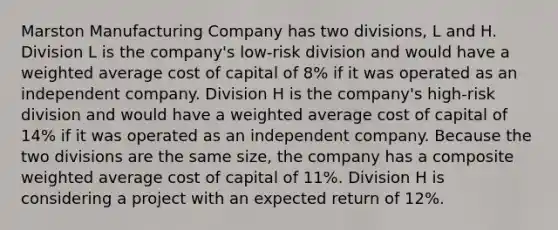 Marston Manufacturing Company has two divisions, L and H. Division L is the company's low-risk division and would have a <a href='https://www.questionai.com/knowledge/koL1NUNNcJ-weighted-average' class='anchor-knowledge'>weighted average</a> cost of capital of 8% if it was operated as an independent company. Division H is the company's high-risk division and would have a weighted average cost of capital of 14% if it was operated as an independent company. Because the two divisions are the same size, the company has a composite weighted average cost of capital of 11%. Division H is considering a project with an expected return of 12%.