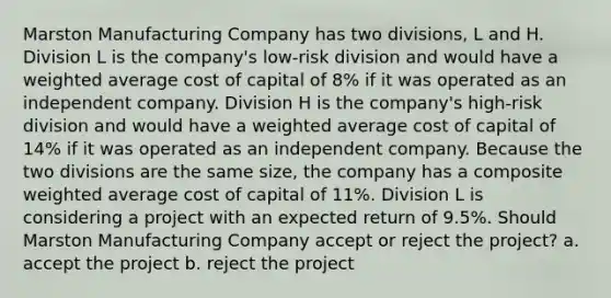 Marston Manufacturing Company has two divisions, L and H. Division L is the company's low-risk division and would have a <a href='https://www.questionai.com/knowledge/koL1NUNNcJ-weighted-average' class='anchor-knowledge'>weighted average</a> cost of capital of 8% if it was operated as an independent company. Division H is the company's high-risk division and would have a weighted average cost of capital of 14% if it was operated as an independent company. Because the two divisions are the same size, the company has a composite weighted average cost of capital of 11%. Division L is considering a project with an expected return of 9.5%. Should Marston Manufacturing Company accept or reject the project? a. accept the project b. reject the project