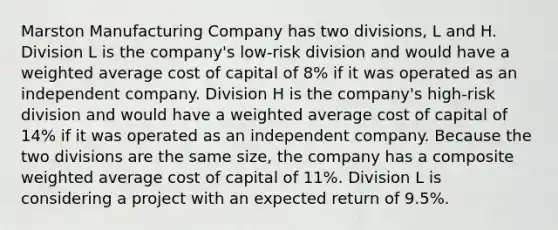 Marston Manufacturing Company has two divisions, L and H. Division L is the company's low-risk division and would have a weighted average cost of capital of 8% if it was operated as an independent company. Division H is the company's high-risk division and would have a weighted average cost of capital of 14% if it was operated as an independent company. Because the two divisions are the same size, the company has a composite weighted average cost of capital of 11%. Division L is considering a project with an expected return of 9.5%.