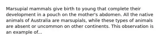 Marsupial mammals give birth to young that complete their development in a pouch on the mother's abdomen. All the native animals of Australia are marsupials, while these types of animals are absent or uncommon on other continents. This observation is an example of...