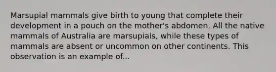 Marsupial mammals give birth to young that complete their development in a pouch on the mother's abdomen. All the native mammals of Australia are marsupials, while these types of mammals are absent or uncommon on other continents. This observation is an example of...