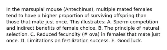 In the marsupial mouse (Antechinus), multiple mated females tend to have a higher proportion of surviving offspring than those that mate just once. This illustrates: A. Sperm competition and indirect benefits of female choice. B. The principle of natural selection. C. Reduced fecundity (# ova) in females that mate just once. D. Limitations on fertilization success. E. Good luck.