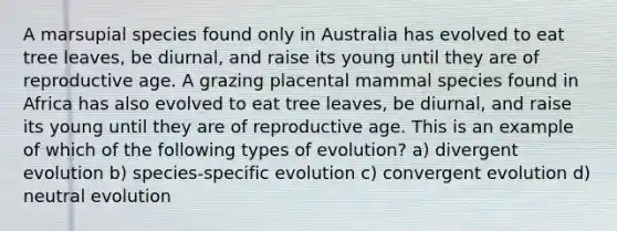 A marsupial species found only in Australia has evolved to eat tree leaves, be diurnal, and raise its young until they are of reproductive age. A grazing placental mammal species found in Africa has also evolved to eat tree leaves, be diurnal, and raise its young until they are of reproductive age. This is an example of which of the following types of evolution? a) divergent evolution b) species-specific evolution c) convergent evolution d) neutral evolution