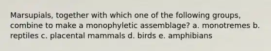 Marsupials, together with which one of the following groups, combine to make a monophyletic assemblage? a. monotremes b. reptiles c. placental mammals d. birds e. amphibians