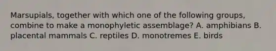 Marsupials, together with which one of the following groups, combine to make a monophyletic assemblage? A. amphibians B. placental mammals C. reptiles D. monotremes E. birds