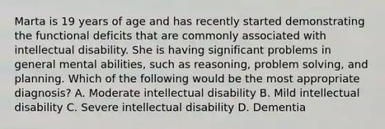 Marta is 19 years of age and has recently started demonstrating the functional deficits that are commonly associated with intellectual disability. She is having significant problems in general mental abilities, such as reasoning, problem solving, and planning. Which of the following would be the most appropriate diagnosis? A. Moderate intellectual disability B. Mild intellectual disability C. Severe intellectual disability D. Dementia