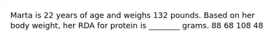 Marta is 22 years of age and weighs 132 pounds. Based on her body weight, her RDA for protein is ________ grams. 88 68 108 48