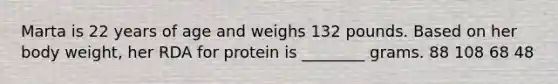 Marta is 22 years of age and weighs 132 pounds. Based on her body weight, her RDA for protein is ________ grams. 88 108 68 48