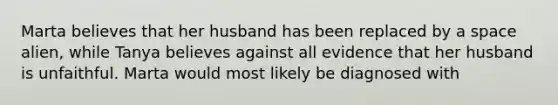 Marta believes that her husband has been replaced by a space alien, while Tanya believes against all evidence that her husband is unfaithful. Marta would most likely be diagnosed with