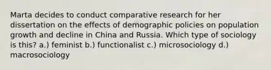 Marta decides to conduct comparative research for her dissertation on the effects of demographic policies on population growth and decline in China and Russia. Which type of sociology is this? a.) feminist b.) functionalist c.) microsociology d.) macrosociology