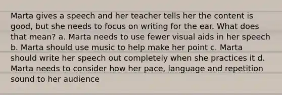 Marta gives a speech and her teacher tells her the content is good, but she needs to focus on writing for the ear. What does that mean? a. Marta needs to use fewer visual aids in her speech b. Marta should use music to help make her point c. Marta should write her speech out completely when she practices it d. Marta needs to consider how her pace, language and repetition sound to her audience