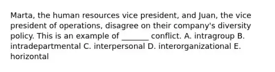 Marta, the human resources vice president, and Juan, the vice president of operations, disagree on their company's diversity policy. This is an example of _______ conflict. A. intragroup B. intradepartmental C. interpersonal D. interorganizational E. horizontal