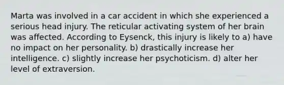 Marta was involved in a car accident in which she experienced a serious head injury. The reticular activating system of her brain was affected. According to Eysenck, this injury is likely to a) have no impact on her personality. b) drastically increase her intelligence. c) slightly increase her psychoticism. d) alter her level of extraversion.